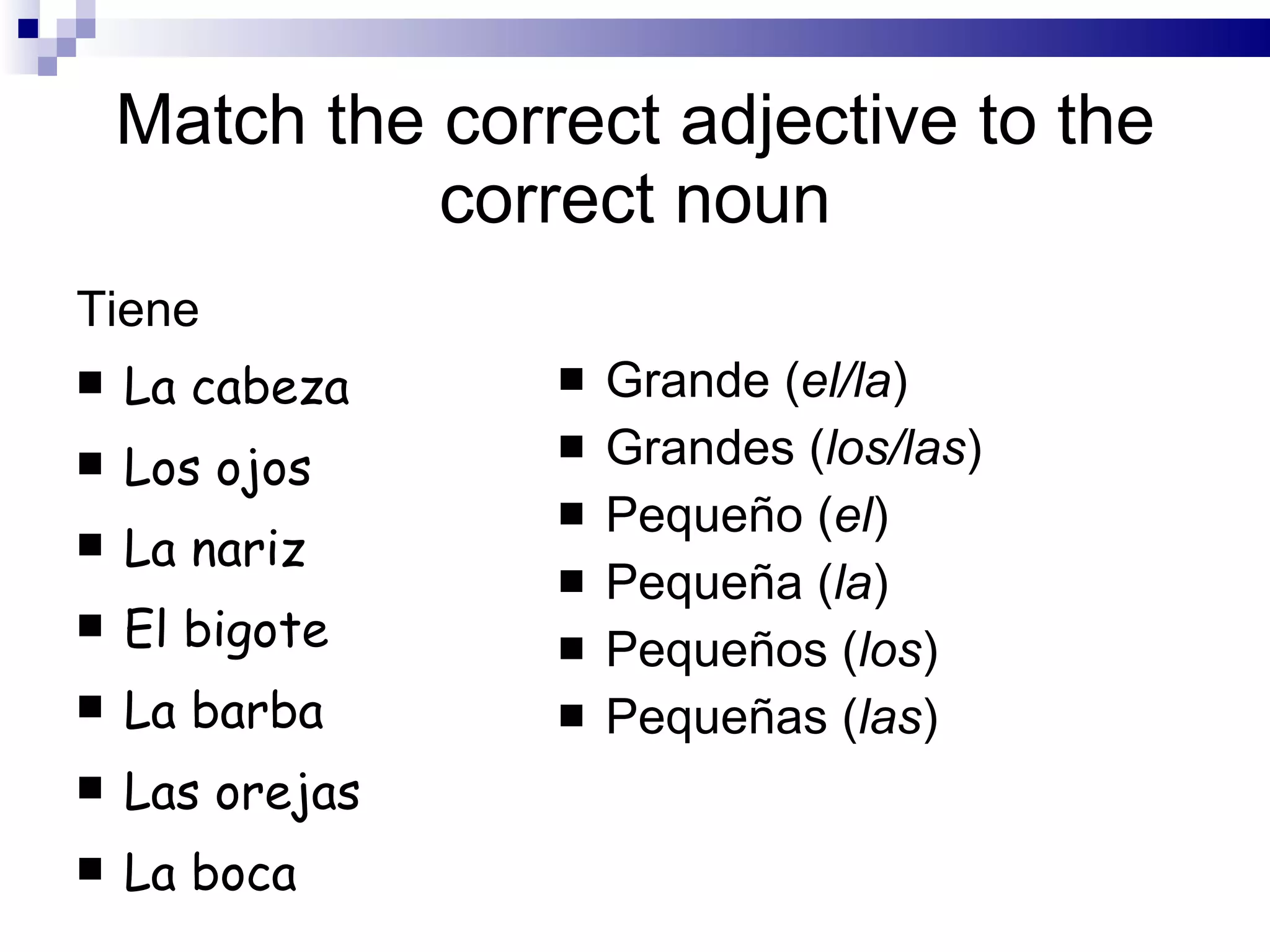 Match the correct adjective to the correct noun Tiene La cabeza Los ojos La nariz El bigote La barba Las orejas La boca Grande ( el/la ) Grandes ( los/las ) Pequeño ( el ) Pequeña ( la ) Pequeños ( los ) Pequeñas ( las )