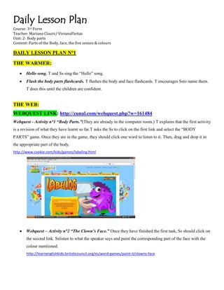 Daily Lesson Plan
Course: 3rd Form
Teacher: Mariana Claure/ VivianaFleitas
Unit: 2- Body parts
Content: Parts of the Body, face, the five senses & colours

DAILY LESSON PLAN N°1

THE WARMER:
       Hello song. T and Ss sing the “Hello” song.
       Flash the body parts flashcards. T flashes the body and face flashcards. T encourages Ssto name them.
       T does this until the children are confident.


THE WEB:
WEBQUEST LINK: http://zunal.com/webquest.php?w=161484
Webquest - Activity n°1 “Body Parts.”(They are already in the computer room.) T explains that the first activity
is a revision of what they have learnt so far.T asks the Ss to click on the first link and select the “BODY
PARTS” game. Once they are in the game, they should click one word to listen to it. Then, drag and drop it in
the appropriate part of the body.
http://www.cookie.com/kids/games/labeling.html




       Webquest – Activity n°2 “The Clown’s Face.” Once they have finished the first task, Ss should click on
       the second link. Sslisten to what the speaker says and paint the corresponding part of the face with the
       colour mentioned.
       http://learnenglishkids.britishcouncil.org/es/word-games/paint-it/clowns-face
 
