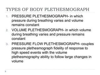 TYPES OF BODY PLETHESMOGRAPH
1. PRESSURE PLETHESMOGRAPH- in which
pressure during breathing varies and volume
remains constant
2. VOLUME PLETHESMOGRAPH- in which volume
during breathing varies and pressure remains
constant
3. PRESSURE FLOW PLETHESMOGRAPH- couples
pressure plethesmograph fidelity of response to
high speed events with the volume
plethesmography ability to follow large changes in
volume
 