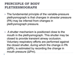 PRINCIIPLE OF BODY
PLETHESMOGRAPH
 The fundamental principle of the variable-pressure
plethysmograph is that changes in alveolar pressure
(PA) may be inferred from changes in
plethysmograph pressure.
 A shutter mechanism is positioned close to the
mouth in the plethysmograph. This shutter may be
closed to provide transient airway occlusion.
Voluntary respiratory efforts are performed against
the closed shutter, during which the change in PA
(ΔPA), is estimated by recording the change in
mouth pressure (ΔPm).
 