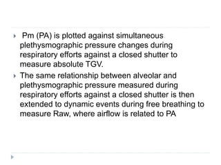  Pm (PA) is plotted against simultaneous
plethysmographic pressure changes during
respiratory efforts against a closed shutter to
measure absolute TGV.
 The same relationship between alveolar and
plethysmographic pressure measured during
respiratory efforts against a closed shutter is then
extended to dynamic events during free breathing to
measure Raw, where airflow is related to PA
 