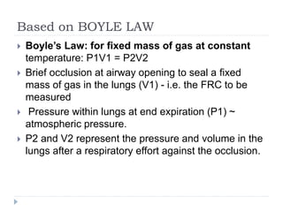 Based on BOYLE LAW
 Boyle’s Law: for fixed mass of gas at constant
temperature: P1V1 = P2V2
 Brief occlusion at airway opening to seal a fixed
mass of gas in the lungs (V1) - i.e. the FRC to be
measured
 Pressure within lungs at end expiration (P1) ~
atmospheric pressure.
 P2 and V2 represent the pressure and volume in the
lungs after a respiratory effort against the occlusion.
 