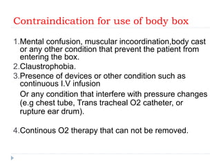 Contraindication for use of body box
1.Mental confusion, muscular incoordination,body cast
or any other condition that prevent the patient from
entering the box.
2.Claustrophobia.
3.Presence of devices or other condition such as
continuous I.V infusion
Or any condition that interfere with pressure changes
(e.g chest tube, Trans tracheal O2 catheter, or
rupture ear drum).
4.Continous O2 therapy that can not be removed.
 