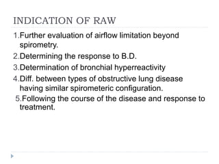 INDICATION OF RAW
1.Further evaluation of airflow limitation beyond
spirometry.
2.Determining the response to B.D.
3.Determination of bronchial hyperreactivity
4.Diff. between types of obstructive lung disease
having similar spirometeric configuration.
5.Following the course of the disease and response to
treatment.
 