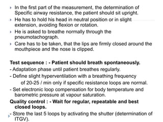  In the first part of the measurement, the determination of
Specific airway resistance, the patient should sit upright.
 He has to hold his head in neutral position or in slight
extension, avoiding flexion or rotation.
 He is asked to breathe normally through the
pneumotachograph.
 Care has to be taken, that the lips are firmly closed around the
mouthpiece and the nose is clipped.
Test sequence : - Patient should breath spontaneously.
- Adaptation phase until patient breathes regularly.
- Define slight hyperventilation with a breathing frequency
of 20-25 / min only if specific resistance loops are normal.
- Set electronic loop compensation for body temperature and
barometric pressure at vapour saturation.
Quality control : - Wait for regular, repeatable and best
closed loops.
- Store the last 5 loops by activating the shutter (determination of
ITGV).
 