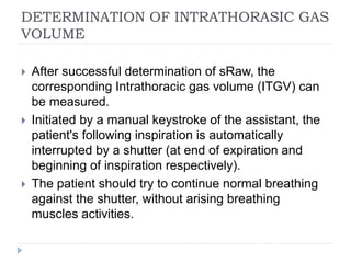 DETERMINATION OF INTRATHORASIC GAS
VOLUME
 After successful determination of sRaw, the
corresponding Intrathoracic gas volume (ITGV) can
be measured.
 Initiated by a manual keystroke of the assistant, the
patient's following inspiration is automatically
interrupted by a shutter (at end of expiration and
beginning of inspiration respectively).
 The patient should try to continue normal breathing
against the shutter, without arising breathing
muscles activities.
 