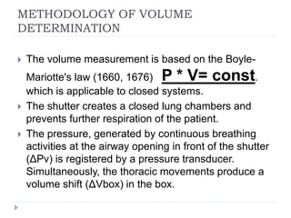 METHODOLOGY OF VOLUME
DETERMINATION
 The volume measurement is based on the Boyle-
Mariotte's law (1660, 1676) P * V= const.
which is applicable to closed systems.
 The shutter creates a closed lung chambers and
prevents further respiration of the patient.
 The pressure, generated by continuous breathing
activities at the airway opening in front of the shutter
(ΔPv) is registered by a pressure transducer.
Simultaneously, the thoracic movements produce a
volume shift (ΔVbox) in the box.
 