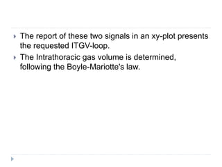  The report of these two signals in an xy-plot presents
the requested ITGV-loop.
 The Intrathoracic gas volume is determined,
following the Boyle-Mariotte's law.
 