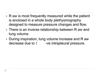  R aw is most frequently measured while the patient
is enclosed in a whole body plethysmography
designed to measure pressure changes and flow.
 There is an inverse relationship between R aw and
lung volume.
 During inspiration, lung volume increase and R aw
decrease due to ↑ -ve intrapleural pressure.
 