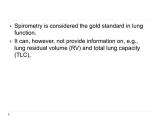  Spirometry is considered the gold standard in lung
function.
 It can, however, not provide information on, e.g.,
lung residual volume (RV) and total lung capacity
(TLC),
 