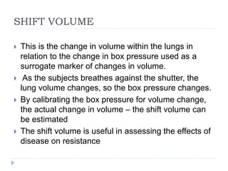 SHIFT VOLUME
 This is the change in volume within the lungs in
relation to the change in box pressure used as a
surrogate marker of changes in volume.
 As the subjects breathes against the shutter, the
lung volume changes, so the box pressure changes.
 By calibrating the box pressure for volume change,
the actual change in volume – the shift volume can
be estimated
 The shift volume is useful in assessing the effects of
disease on resistance
 