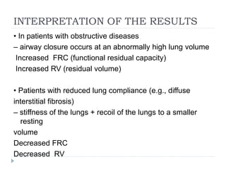 INTERPRETATION OF THE RESULTS
• In patients with obstructive diseases
– airway closure occurs at an abnormally high lung volume
Increased FRC (functional residual capacity)
Increased RV (residual volume)
• Patients with reduced lung compliance (e.g., diffuse
interstitial fibrosis)
– stiffness of the lungs + recoil of the lungs to a smaller
resting
volume
Decreased FRC
Decreased RV
 