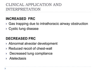 CLINICAL APPLICATION AND
INTERPRETATION
INCREASED FRC
 Gas trapping due to intrathoracic airway obstruction
 Cystic lung disease
DECREASED FRC
 Abnormal alveolar development
 Reduced recoil of chest-wall
 Decreased lung compliance
 Atelectasis
 