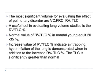  The most significant volume for evaluating the effect
of pulmonary disorder are VC,FRC, RV, TLC.
 A useful tool in evaluating lung volume studies is the
RV/TLC %.
 Normal value of RV/TLC % in normal young adult 20
-35 %.
 Increase value of RV/TLC % indicate air trapping,
hyperinflation of the lung is demonstrated when in
addition to the increase RV/ TLC %. The TLC is
significantly greater than normal
 