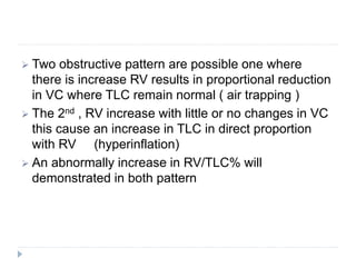  Two obstructive pattern are possible one where
there is increase RV results in proportional reduction
in VC where TLC remain normal ( air trapping )
 The 2nd , RV increase with little or no changes in VC
this cause an increase in TLC in direct proportion
with RV (hyperinflation)
 An abnormally increase in RV/TLC% will
demonstrated in both pattern
 