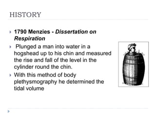 HISTORY
 1790 Menzies - Dissertation on
Respiration
 Plunged a man into water in a
hogshead up to his chin and measured
the rise and fall of the level in the
cylinder round the chin.
 With this method of body
plethysmography he determined the
tidal volume
 