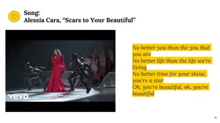Song:
Alessia Cara, “Scars to Your Beautiful”
11
No better you than the you that
you are
No better life than the life we're
living
No better time for your shine,
you're a star
Oh, you're beautiful, oh, you're
beautiful
 