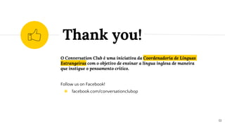 O Conversation Club é uma iniciativa da Coordenadoria de Línguas
Estrangeiras com o objetivo de ensinar a língua inglesa de maneira
que instigue o pensamento crítico.
Follow us on Facebook!
◉ facebook.com/conversationclubop
Thank you!
13
 