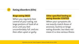 Eating disorders (EDs)
Binge eating (BED)
When you regularly lose
control of your eating, eat
large portions of food all at
once until you feel
uncomfortably full, and are
then often upset or guilty
4
Other specified feeding or
eating disorder (OSFED)
When your symptoms do
not exactly match those of
anorexia, bulimia or binge
eating disorder, but does not
mean it’s a less serious illness
Definitions from the United Kingdom’s National Health Service (NHS)
 