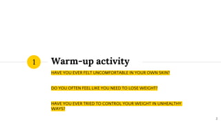 Warm-up activity
HAVE YOU EVER FELT UNCOMFORTABLE IN YOUR OWN SKIN?
DO YOU OFTEN FEEL LIKE YOU NEED TO LOSE WEIGHT?
HAVE YOU EVER TRIED TO CONTROL YOUR WEIGHT IN UNHEALTHY
WAYS?
1
2
 