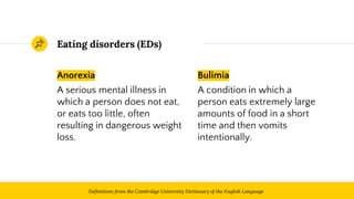 Anorexia
A serious mental illness in
which a person does not eat,
or eats too little, often
resulting in dangerous weight
loss.
Eating disorders (EDs)
Bulimia
A condition in which a
person eats extremely large
amounts of food in a short
time and then vomits
intentionally.
3Definitions from the Cambridge University Dictionary of the English Language
 