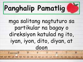 Panghalip Pamatlig
mga salitang nagtuturo sa
partikular na bagay o
direksiyon katulad ng ito,
iyan, iyon, dito, diyan, at
doon
 