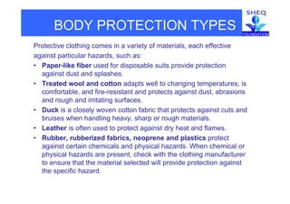 BODY PROTECTION TYPES
Protective clothing comes in a variety of materials, each effective
against particular hazards such as:against particular hazards, such as:
• Paper-like fiber used for disposable suits provide protection
against dust and splashes.
• Treated wool and cotton adapts well to changing temperatures, is
comfortable, and fire-resistant and protects against dust, abrasions
and rough and irritating surfaces.and rough and irritating surfaces.
• Duck is a closely woven cotton fabric that protects against cuts and
bruises when handling heavy, sharp or rough materials.
• Leather is often used to protect against dry heat and flames.
• Rubber, rubberized fabrics, neoprene and plastics protect
against certain chemicals and physical hazards. When chemical oragainst certain chemicals and physical hazards. When chemical or
physical hazards are present, check with the clothing manufacturer
to ensure that the material selected will provide protection against
the specific hazardthe specific hazard.
 