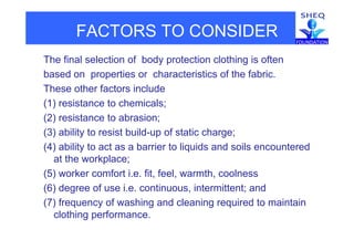 FACTORS TO CONSIDER
The final selection of body protection clothing is often
based on properties or characteristics of the fabric.
These other factors include
(1) resistance to chemicals;
(2) resistance to abrasion;
(3) ability to resist build-up of static charge;
(4) ability to act as a barrier to liquids and soils encountered
at the workplace;
(5) worker comfort i.e. fit, feel, warmth, coolness
(6) degree of use i.e. continuous, intermittent; and
(7) frequency of washing and cleaning required to maintain
clothing performance.
 