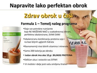 Napravite lako perfektan obrokNapravite lako perfektan obrok
Formula 1Formula 1 –– Temelj našeg programaTemelj našeg programa
•Daje sve potrebne nutrijente
koje NE MOŽEMO NAĆI u svakodnevnoj ishrani,
perfektno izbalansirane, SVAKI DAN!
•Izbalansiranu kombinaciju proteina soje i
na bazi biljnih ugljenih hidrata
•Ravnomerniji nivo bitnih vitamina i minerala
•Samo 200 kalorija po obroku
• Jedan obrok ima oko 10 gr. BILJNOG PROTEINA
•Odličan ukus i ostaviće vas SITIM!
• Vi možete i dalje jesti vašu omiljenu hranu!
Zdrav obrok u čašiZdrav obrok u čaši
 