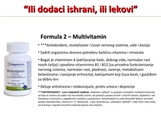 FormulaFormula 2 – Multivitamin2 – Multivitamin
• ***Antioksidant, revitalizator i čuvar nervnog sistema, vida i kostiju
• Sadrži organizmu dnevno potrebnu količinu vitamina i minerala
• Bogat je vitaminom A (održavanje kože, dobrog vida, normalan rast
novih ćelija) i posebno vitaminima B1 i B12 (za prirodno funkcionisanje
nervnog sistema, normalan rast, plodnost, varenje, metabolizam
belančevina i razvijanje eritrocita), kalcijumom koji čuva kosti, i gvožđem
za dobru krv
• Deluje antistresno i relaksirajuće, protiv umora i depresije
***ANTIOKSIDANTI - Lovci slobodnih radikala „Slobodni radikali“ su pojedini nestabilni molekuli kiseonika
za koje se smatra da slabe naš imunološki sistem, da podstiču pojavu krvnih i srčanih bolesti, dijabetes i rak.
Povećano su prisutni u zagađenom vazduhu u gradovima. Antioksidanti su neki botanički faktori, prirodni
spojevi (betakaroten, vitamini E i C, flavonoidi...) koji neutralizuju „slobodne radikale“ i tako štite naše ćelije
od starenja i napada otrovnih materija kojima smo izloženi.
““Ili dodaci ishrani, ili lekovi”Ili dodaci ishrani, ili lekovi”
 