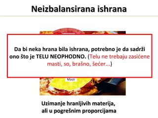 Masti
Biljna vlakna
Minerali
Vitamini
Voda
Protein
Ugljeni hidrati
Neizbalansirana ishranaNeizbalansirana ishrana
Uzimanje hranljivih materija,Uzimanje hranljivih materija,
ali u pogrešnim proporcijamaali u pogrešnim proporcijama
Da bi neka hrana bila ishrana, potrebno je da sadrži
ono što je TELU NEOPHODNO. (Telu ne trebaju zasićene
masti, so, brašno, šećer...)
 