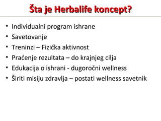 Šta je Herbalife koncept?Šta je Herbalife koncept?
• Individualni program ishrane
• Savetovanje
• Treninzi – Fizička aktivnost
• Praćenje rezultata – do krajnjeg cilja
• Edukacija o ishrani - dugoročni wellness
• Širiti misiju zdravlja – postati wellness savetnik
 
