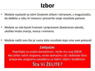 IzborIzbor
• Možete nastaviti sa istim životnim stilom i ishranom, s mogućnošću
da dođete u roku tri meseca i proverite svoje rezultate ponovo
• Možete se više baviti hranom i pripremom (balansiran obrok),
ukoliko imate znanja, novca i vremena
• Možete raditi ono što je nama dalo rezultate koje smo vam pokazali
 