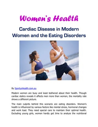 Women’s Health
  Cardiac Disease in Modern
Women and the Eating Disorders




By SportysHealth.com.au

Modern women are busy and least bothered about their health. Though
cardiac statics reveals it affects men more than women, the mortality rate
shows a different picture.

The main culprits behind this scenario are eating disorders. Women’s
health is influenced by various factors like mental stress, hormonal changes
and work load. They need special care to maintain their optimal health.
Excluding young girls, women hardly get time to analyze the nutritional
 