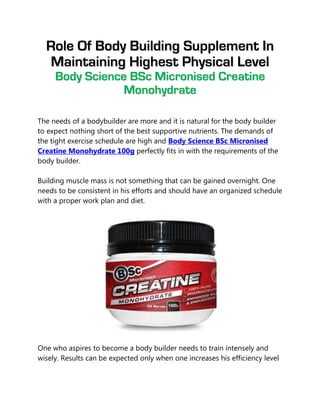 Role Of Body Building Supplement In
   Maintaining Highest Physical Level
     Body Science BSc Micronised Creatine
                 Monohydrate

The needs of a bodybuilder are more and it is natural for the body builder
to expect nothing short of the best supportive nutrients. The demands of
the tight exercise schedule are high and Body Science BSc Micronised
Creatine Monohydrate 100g perfectly fits in with the requirements of the
body builder.

Building muscle mass is not something that can be gained overnight. One
needs to be consistent in his efforts and should have an organized schedule
with a proper work plan and diet.




One who aspires to become a body builder needs to train intensely and
wisely. Results can be expected only when one increases his efficiency level
 