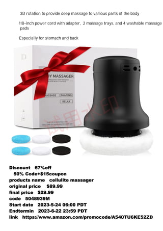 Discount：67%off
（50% Code+$15coupon）
products name：cellulite massager
original price： $89.99
final price：$29.99
code：5048939M
Start date：2023-5-24 06:00 PDT
Endtermin：2023-6-22 23:59 PDT
link：https://www.amazon.com/promocode/A540TU6KE52ZD
3D rotation to provide deep massage to various parts of the body
118-inch power cord with adapter, 2 massage trays, and 4 washable massage
pads
Especially for stomach and back
 