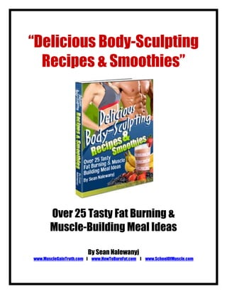 “Delicious Body-Sculpting
  Recipes & Smoothies”




       Over 25 Tasty Fat Burning &
       Muscle-Building Meal Ideas

                        By Sean Nalewanyj
www.MuscleGainTruth.com l www.HowToBurnFat.com l www.SchoolOfMuscle.com
 
