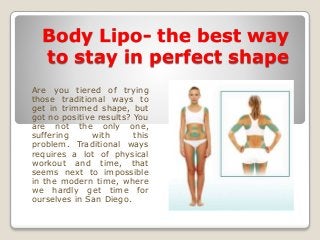 Body Lipo- the best way
to stay in perfect shape
Are you tiered of trying
those traditional ways to
get in trimmed shape, but
got no positive results? You
are not the only one,
suffering with this
problem. Traditional ways
requires a lot of physical
workout and time, that
seems next to impossible
in the modern time, where
we hardly get time for
ourselves in San Diego.
 