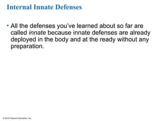 © 2016 Pearson Education, Inc.
Internal Innate Defenses
• All the defenses you’ve learned about so far are
called innate because innate defenses are already
deployed in the body and at the ready without any
preparation.
 