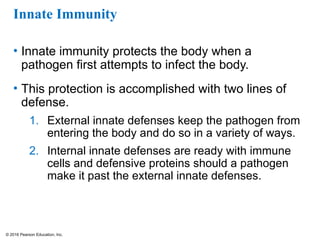 © 2016 Pearson Education, Inc.
Innate Immunity
• Innate immunity protects the body when a
pathogen first attempts to infect the body.
• This protection is accomplished with two lines of
defense.
1. External innate defenses keep the pathogen from
entering the body and do so in a variety of ways.
2. Internal innate defenses are ready with immune
cells and defensive proteins should a pathogen
make it past the external innate defenses.
 
