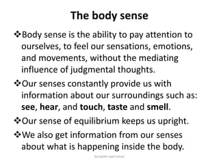 The body sense
Body sense is the ability to pay attention to
ourselves, to feel our sensations, emotions,
and movements, without the mediating
influence of judgmental thoughts.
Our senses constantly provide us with
information about our surroundings such as:
see, hear, and touch, taste and smell.
Our sense of equilibrium keeps us upright.
We also get information from our senses
about what is happening inside the body.
by bashir awil ismail
 