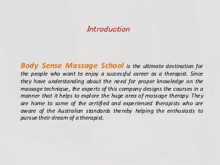 Introduction
Body Sense Massage School is the ultimate destination for
the people who want to enjoy a successful career as a therapist. Since
they have understanding about the need for proper knowledge on the
massage technique, the experts of this company designs the courses in a
manner that it helps to explore the huge area of massage therapy. They
are home to some of the certified and experienced therapists who are
aware of the Australian standards thereby helping the enthusiasts to
pursue their dream of a therapist.
 