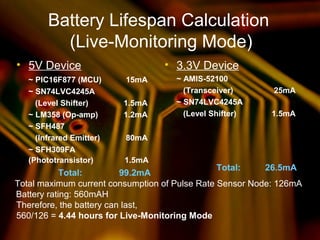 Battery Lifespan Calculation
(Live-Monitoring Mode)
• 5V Device
~ PIC16F877 (MCU) 15mA
~ SN74LVC4245A
(Level Shifter) 1.5mA
~ LM358 (Op-amp) 1.2mA
~ SFH487
(Infrared Emitter) 80mA
~ SFH309FA
(Phototransistor) 1.5mA
Total: 99.2mA
• 3.3V Device
~ AMIS-52100
(Transceiver) 25mA
~ SN74LVC4245A
(Level Shifter) 1.5mA
Total: 26.5mA
Total maximum current consumption of Pulse Rate Sensor Node: 126mA
Battery rating: 560mAH
Therefore, the battery can last,
560/126 = 4.44 hours for Live-Monitoring Mode
 