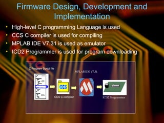C Program Script file
CCS C compiler
MPLAB IDE V7.31
ICD2 Programmer
Firmware Design, Development and
Implementation
• High-level C programming Language is used
• CCS C compiler is used for compiling
• MPLAB IDE V7.31 is used as emulator
• ICD2 Programmer is used for program downloading
 