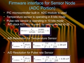 Firmware interface for Sensor Node
(ADC Portion)
• PIC microcontroller built in ADC module is used
• Temperature sensor is operating in 8 bits mode
• Pulse rate sensor is operating in 10 bits mode
• A/D clock 625 kHz is used by setting divisor to 32
• A/D Resolution for Temperature Sensor
• A/D Resolution for Pulse rate Sensor
11
 
