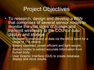 Project Objectives
• To research, design and develop a BSN
that comprises of several sensor nodes to
monitor the vital signs of human and
transmit wirelessly to the CCU for data
display and storage.
– Wireless Transmission of data via the MICS band for a
range of 1~2 meters.
– Battery operated, power efficient and light-weight.
– Sensor nodes to extract accurate information from
human body.
– User Graphic Interface (GUI) to create database,
display and store results.
 
