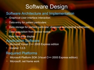 Software Design
Software Architecture and Implementation
• Data entry for patient particulars
• Graphical User Interface interaction
• Data acquisition from sensor nodes
• Data storage for partient particular, diagnosis and medical information
• Real time data display
Application Software
• Microsoft Visual C++ 2005 Express edition
• Installer 1.0.5
• Microsoft Platform SDK (Visual C++ 2005 Express edition)
• Microsoft .net frame work
Required Platforms
 