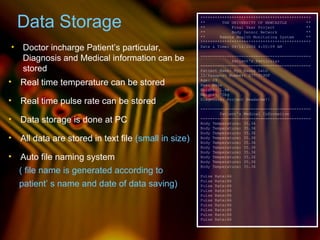 Data Storage
• Doctor incharge Patient’s particular,
Diagnosis and Medical information can be
stored
• All data are stored in text file (small in size)
• Auto file naming system
**********************************************
** THE UNIVERSITY OF NEWCASTLE **
** Final Year Project **
** Body Sensor Network **
** Remote Health Monitoring System **
**********************************************
Date & Time: 08/12/2006 4:00:09 AM
----------------------------------------------
Patient's Particular
----------------------------------------------
Patient Name: Myo Naung Lwin
ID/Passport Number: S7779190F
Age: 29
Sex: Male
Height: 1.8m
Weight: 70kg
Diagnosis: Project Headache!!
----------------------------------------------
Patient's Medical Information
----------------------------------------------
Body Temperature: 35.36
Body Temperature: 35.36
Body Temperature: 35.36
Body Temperature: 35.36
Body Temperature: 35.36
Body Temperature: 35.36
Body Temperature: 35.36
Body Temperature: 35.36
Body Temperature: 35.36
Body Temperature: 35.36
Pulse Rate:66
Pulse Rate:66
Pulse Rate:66
Pulse Rate:66
Pulse Rate:66
Pulse Rate:66
Pulse Rate:66
Pulse Rate:66
Pulse Rate:66
Pulse Rate:66
patient’ s name and date of data saving)
• Real time temperature can be stored
• Real time pulse rate can be stored
• Data storage is done at PC
( file name is generated according to
 