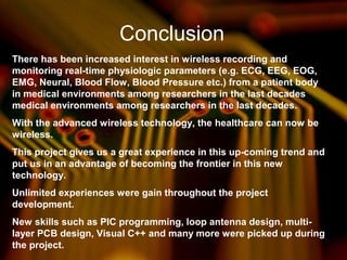 Conclusion
There has been increased interest in wireless recording and
monitoring real-time physiologic parameters (e.g. ECG, EEG, EOG,
EMG, Neural, Blood Flow, Blood Pressure etc.) from a patient body
in medical environments among researchers in the last decades
medical environments among researchers in the last decades.
With the advanced wireless technology, the healthcare can now be
wireless.
This project gives us a great experience in this up-coming trend and
put us in an advantage of becoming the frontier in this new
technology.
Unlimited experiences were gain throughout the project
development.
New skills such as PIC programming, loop antenna design, multi-
layer PCB design, Visual C++ and many more were picked up during
the project.
 