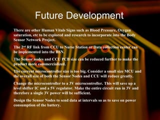 Future Development
There are other Human Vitals Signs such as Blood Pressure, Oxygen
saturation, etc to be explored and research to incorporate into the Body
Sensor Network Project.
The 2nd
RF link from CCU to Nurse Station or Data collection center can
be implemented into the BSN.
The Sensor nodes and CCU PCB size can be reduced further to make the
product more commercialized.
The current microcontroller size is too big. Consider a small size MCU and
the overall size of both the Sensor Nodes and CCU will reduce greatly.
Change the microcontroller to a 3V microcontroller. This will save up a
level shifter IC and a 5V regulator. Make the entire circuit run in 3V and
therefore a single 3V power will be sufficient.
Design the Sensor Nodes to send data at intervals so as to save on power
consumption of the battery.
 